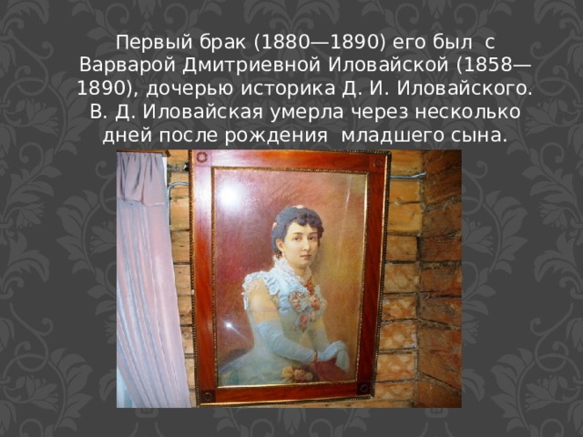 Первый брак (1880—1890) его был с Варварой Дмитриевной Иловайской (1858—1890), дочерью историка Д. И. Иловайского. В. Д. Иловайская умерла через несколько дней после рождения младшего сына. 
