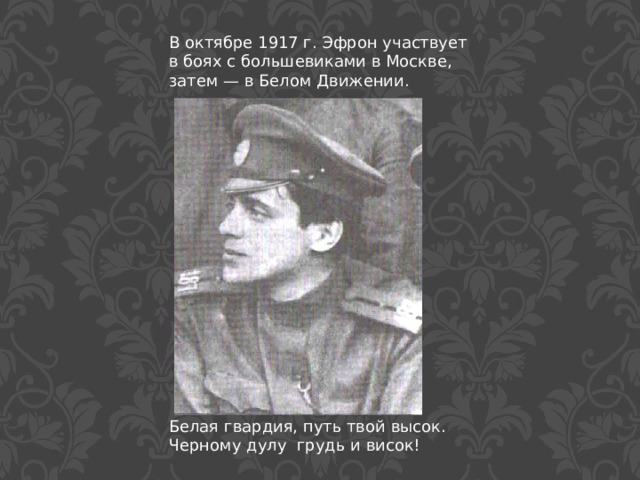 В октябре 1917 г. Эфрон участвует в боях с большевиками в Москве, затем — в Белом Движении. Белая гвардия, путь твой высок. Черному дулу грудь и висок! 