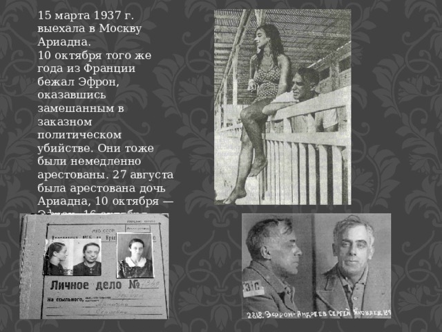 15 марта 1937 г. выехала в Москву Ариадна. 10 октября того же года из Франции бежал Эфрон, оказавшись замешанным в заказном политическом убийстве. Они тоже были немедленно арестованы. 27 августа была арестована дочь Ариадна, 10 октября — Эфрон. 16 октября 1941 года Сергей Яковлевич был расстрелян на Лубянке (по другим данным — в Орловском централе) 
