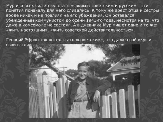 Мур изо всех сил хотел стать «своим»: советским и русским – эти понятия поначалу для него сливались. К тому же арест отца и сестры вроде никак и не повлиял на его убеждения. Он оставался убежденным коммунистом до осени 1941-го года, несмотря на то, что даже в комсомоле не состоял. А в дневнике Мур пишет одно и то же: «жить настоящим», «жить советской действительностью». Георгий Эфрон так хотел стать «советским», что даже свой вкус и свои взгляды пытался подчинять общепринятым. 
