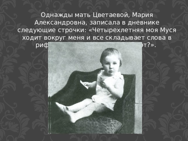Однажды мать Цветаевой, Мария Александровна, записала в дневнике следующие строчки: «Четырехлетняя моя Муся ходит вокруг меня и все складывает слова в рифмы, - может быть, будет поэт?». 