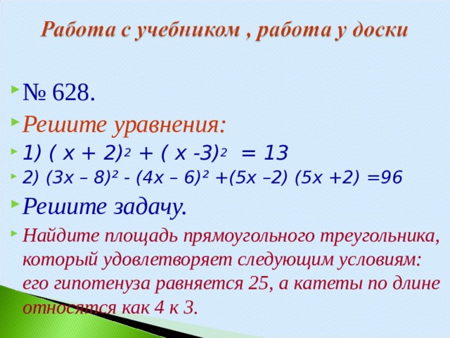 № 628. Решите уравнения: 1) ( х + 2) 2 + ( х -3) 2 = 13 2) (3х – 8)² - (4х – 6)² +(5х –2) (5х +2) =96 Решите задачу. Найдите площадь прямоугольного треугольника, который удовлетворяет следующим условиям: его гипотенуза равняется 25, а катеты по длине относятся как 4 к 3.  