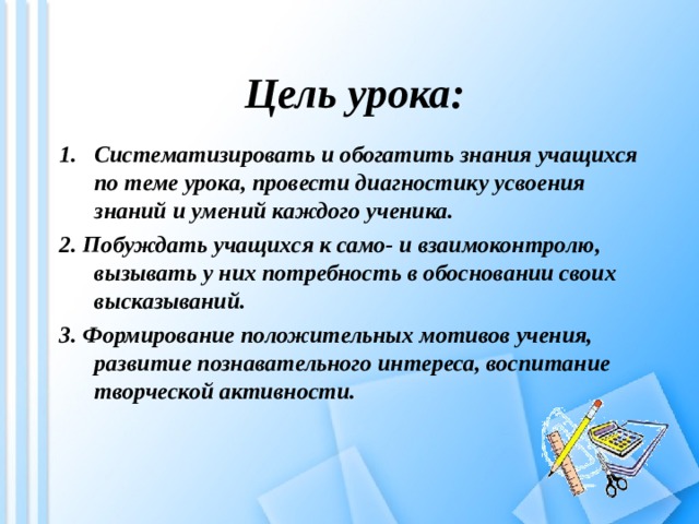  Цель урока: Систематизировать и обогатить знания учащихся по теме урока, провести диагностику усвоения знаний и умений каждого ученика. 2. Побуждать учащихся к само- и взаимоконтролю, вызывать у них потребность в обосновании своих высказываний. 3. Формирование положительных мотивов учения, развитие познавательного интереса, воспитание творческой активности.   