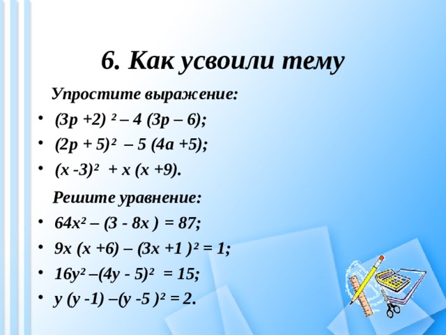 6. Как усвоили тему  Упростите выражение: (3 p +2) ² – 4 (3 p – 6); (2 p + 5)² – 5 (4 a +5); ( x -3)² + x ( x +9).  Решите уравнение: 64 x ² – (3 - 8 x ) = 87; 9 x ( x +6) – (3 x +1 )² = 1; 16 y ² –(4 y - 5)² = 15; у ( y -1) –( y -5 )² = 2. 