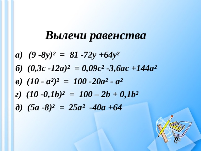 Вылечи равенства а)  (9 -8 y )² = 81 -72y +64y² б) (0,3c -12a)²  =  0,09c² -3,6ac +144a² в) ( 10 - a ²)² = 100 -20a² - a ² г) ( 10 -0 , 1b)²  =  100 – 2b + 0 , 1b² д) ( 5a -8 )² = 25a ² -40a + 64 