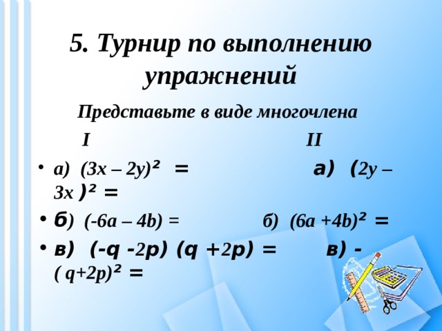 5. Турнир по выполнению упражнений  Представьте в виде многочлена     I II а) (3 x – 2 y ) ² = а) ( 2у – 3х )² = б ) (-6 a – 4 b) = б) ( 6а +4 b ) ² = в) (- q - 2 p) ( q + 2 p ) =  в) -  (  q+2p) ² =  