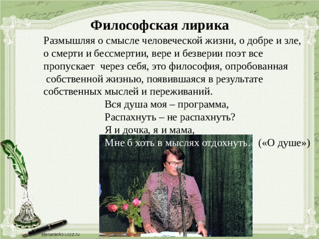 Философская лирика Размышляя о смысле человеческой жизни, о добре и зле, о смерти и бессмертии, вере и безверии поэт все пропускает через себя, это философия, опробованная  собственной жизнью, появившаяся в результате собственных мыслей и переживаний.  Вся душа моя – программа,  Распахнуть – не распахнуть?  Я и дочка, я и мама,  Мне б хоть в мыслях отдохнуть… («О душе») 