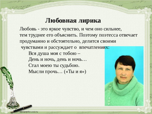 Любовная лирика Любовь - это яркое чувство, и чем оно сильнее, тем труднее его объяснить. Поэтому поэтесса отвечает продуманно и обстоятельно, делится своими  чувствами и рассуждает о впечатлениях:  Вся душа моя с тобою –  День и ночь, день и ночь…  Стал моею ты судьбою.  Мысли прочь… («Ты и я») 