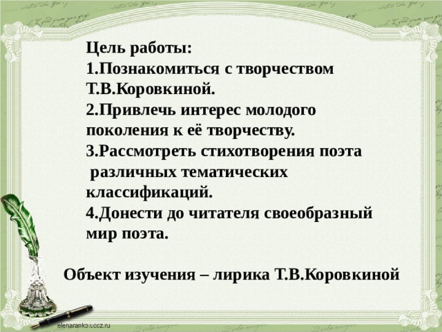 Цель работы: 1.Познакомиться с творчеством Т.В.Коровкиной. 2.Привлечь интерес молодого поколения к её творчеству. 3.Рассмотреть стихотворения поэта  различных тематических классификаций. 4.Донести до читателя своеобразный мир поэта. Объект изучения – лирика Т.В.Коровкиной 