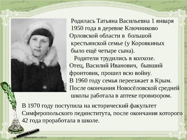  Родилась Татьяна Васильевна 1 января  1950 года в деревне Ключниково Орловской области в большой  крестьянской семье (у Коровкиных  было ещё четыре сына).  Родители трудились в колхозе. Отец, Василий Иванович, бывший фронтовик, прошел всю войну . В 1960 году семья переезжает в Крым. После окончания Новосёловской средней  школы работала в аптеке провизором. В 1970 году поступила на исторический факультет Симферопольского пединститута, после окончания которого 42 года проработала в школе. 