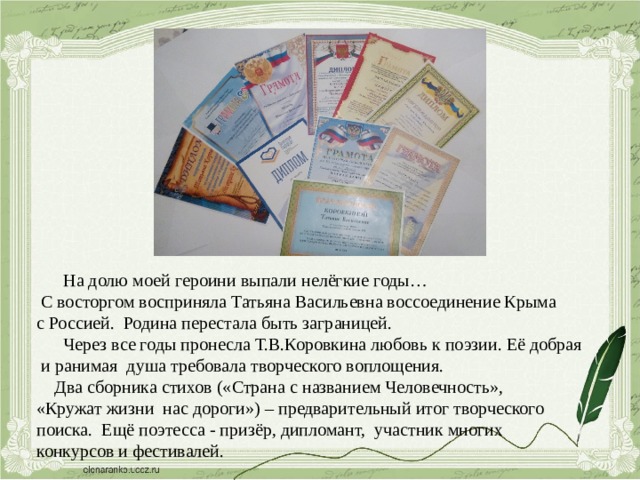  На долю моей героини выпали нелёгкие годы…  С восторгом восприняла Татьяна Васильевна воссоединение Крыма с Россией. Родина перестала быть заграницей.  Через все годы пронесла Т.В.Коровкина любовь к поэзии. Её добрая  и ранимая душа требовала творческого воплощения.  Два сборника стихов («Страна с названием Человечность», «Кружат жизни нас дороги») – предварительный итог творческого поиска. Ещё поэтесса - призёр, дипломант, участник многих конкурсов и фестивалей. 