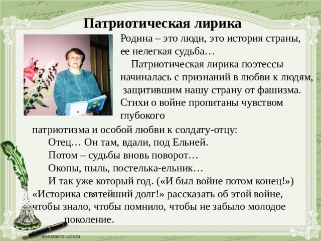 Патриотическая лирика Родина – это люди, это история страны, ее нелегкая судьба…  Патриотическая лирика поэтессы начиналась с признаний в любви к людям,  защитившим нашу страну от фашизма. Стихи о войне пропитаны чувством глубокого патриотизма и особой любви к солдату-отцу:  Отец… Он там, вдали, под Ельней.  Потом – судьбы вновь поворот…  Окопы, пыль, постелька-ельник…  И так уже который год. («И был войне потом конец!») «Историка святейший долг!» рассказать об этой войне, чтобы знало, чтобы помнило, чтобы не забыло молодое  поколение. 