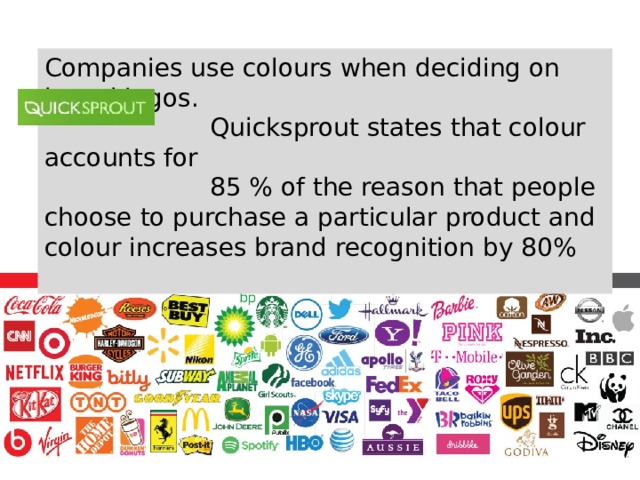 Companies use colours when deciding on brand logos.  Quicksprout states that colour accounts for  85 % of the reason that people choose to purchase a particular product and colour increases brand recognition by 80% 