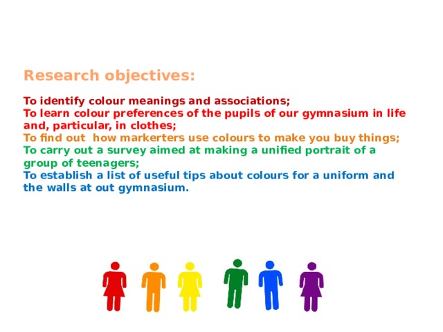   Research objectives:   To identify colour meanings and associations;  To learn colour preferences of the pupils of our gymnasium in life and, particular, in clothes;  To find out how markerters use colours to make you buy things;  To carry out a survey aimed at making a unified portrait of a group of teenagers;  To establish a list of useful tips about colours for a uniform and the walls at out gymnasium.    