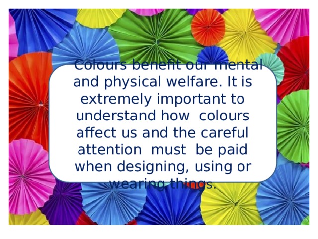  Colours benefit our mental and physical welfare. It is extremely important to understand how colours affect us and the careful attention must be paid when designing, using or wearing thing s. 