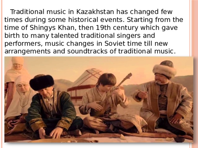     Traditional music in Kazakhstan has changed few times during some historical events. Starting from the time of Shingys Khan, then 19th century which gave birth to many talented traditional singers and performers, music changes in Soviet time till new arrangements and soundtracks of traditional music. 