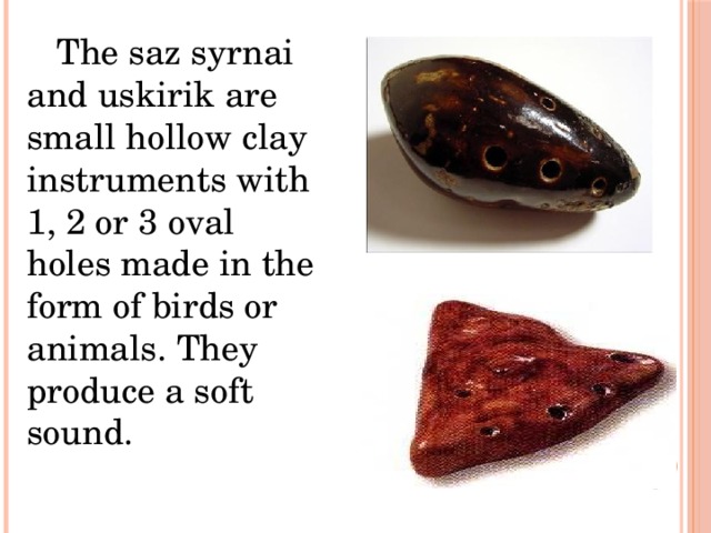  The saz syrnai and uskirik are small hollow clay instruments with 1, 2 or 3 oval holes made in the form of birds or animals. They produce a soft sound. 