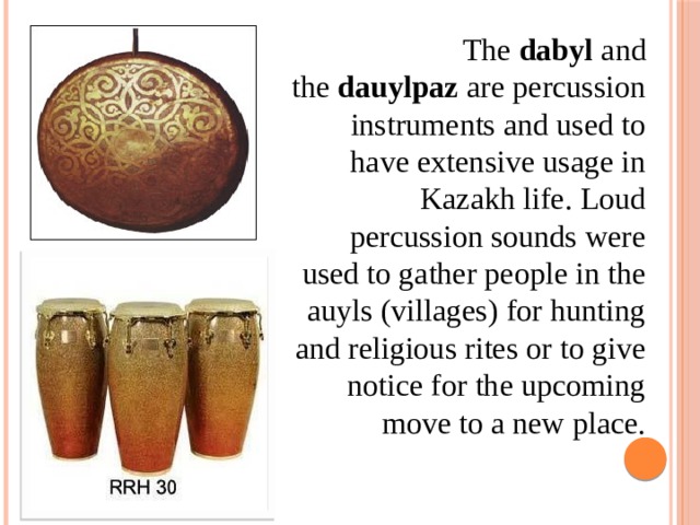 The  dabyl  and the  dauylpaz  are percussion instruments and used to have extensive usage in Kazakh life. Loud percussion sounds were used to gather people in the auyls (villages) for hunting and religious rites or to give notice for the upcoming move to a new place.  
