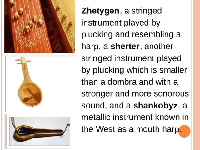 Zhetygen , a stringed instrument played by plucking and resembling a harp, a  sherter , another stringed instrument played by plucking which is smaller than a dombra and with a stronger and more sonorous sound, and a  shankobyz , a metallic instrument known in the West as a mouth harp. 