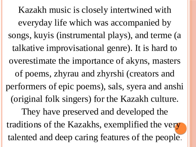 Kazakh music is closely intertwined with everyday life which was accompanied by songs, kuyis (instrumental plays), and terme (a talkative improvisational genre). It is hard to overestimate the importance of akyns, masters of poems, zhyrau and zhyrshi (creators and performers of epic poems), sals, syera and anshi (original folk singers) for the Kazakh culture. They have preserved and developed the traditions of the Kazakhs, exemplified the very talented and deep caring features of the people . 