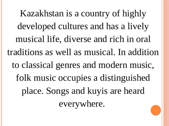 Kazakhstan is a country of highly developed cultures and has a lively musical life, diverse and rich in oral traditions as well as musical. In addition to classical genres and modern music, folk music occupies a distinguished place. Songs and kuyis are heard everywhere. 
