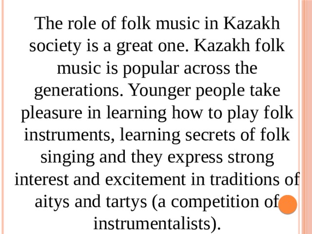 The role of folk music in Kazakh society is a great one. Kazakh folk music is popular across the generations. Younger people take pleasure in learning how to play folk instruments, learning secrets of folk singing and they express strong interest and excitement in traditions of aitys and tartys (a competition of instrumentalists). 