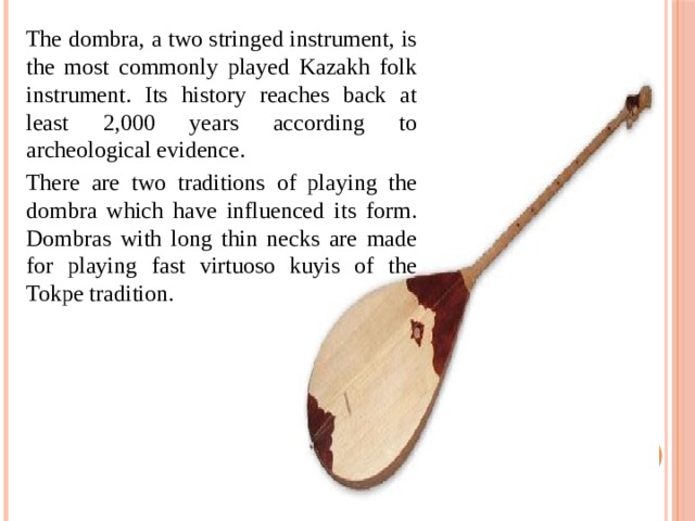The dombra, a two stringed instrument, is the most commonly played Kazakh folk instrument. Its history reaches back at least 2,000 years according to archeological evidence. There are two traditions of playing the dombra which have influenced its form. Dombras with long thin necks are made for playing fast virtuoso kuyis of the Tokpe tradition. 