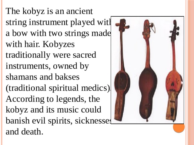 The kobyz is an ancient string instrument played with a bow with two strings made with hair. Kobyzes traditionally were sacred instruments, owned by shamans and bakses (traditional spiritual medics). According to legends, the kobyz and its music could banish evil spirits, sicknesses and death. 