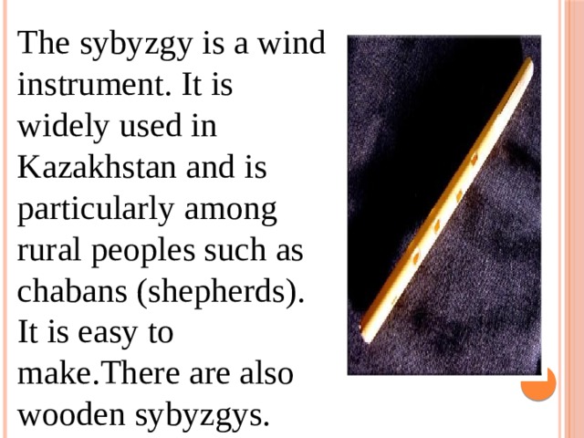 The sybyzgy is a wind instrument. It is widely used in Kazakhstan and is particularly among rural peoples such as chabans (shepherds). It is easy to make.There are also wooden sybyzgys. 