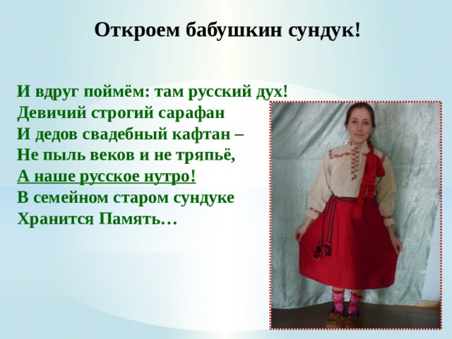 Откроем бабушкин сундук!   И вдруг поймём: там русский дух!  Девичий строгий сарафан  И дедов свадебный кафтан –   Не пыль веков и не тряпьё,  А наше русское нутро!  В семейном старом сундуке  Хранится Память…    