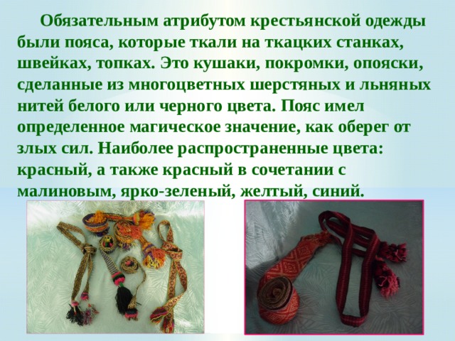  Обязательным атрибутом крестьянской одежды были пояса, которые ткали на ткацких станках, швейках, топках. Это кушаки, покромки, опояски, сделанные из многоцветных шерстяных и льняных нитей белого или черного цвета. Пояс имел определенное магическое значение, как оберег от злых сил. Наиболее распространенные цвета: красный, а также красный в сочетании с малиновым, ярко-зеленый, желтый, синий.    