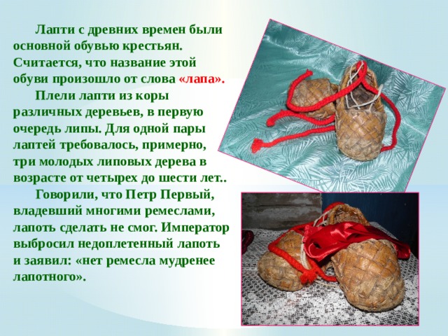  Лапти с древних времен были основной обувью крестьян. Считается, что название этой обуви произошло от слова «лапа».   Плели лапти из коры различных деревьев, в первую очередь липы. Для одной пары лаптей требовалось, примерно, три молодых липовых дерева в возрасте от четырех до шести лет..  Говорили, что Петр Первый, владевший многими ремеслами, лапоть сделать не смог. Император выбросил недоплетенный лапоть и заявил: «нет ремесла мудренее лапотного».  
