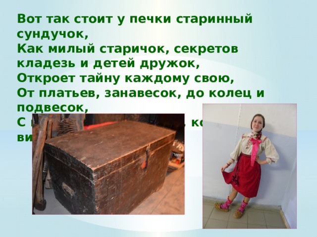 Вот так стоит у печки старинный сундучок,   Как милый старичок, секретов кладезь и детей дружок,  Откроет тайну каждому свою,  От платьев, занавесок, до колец и подвесок,  С коробочкой медалей, которых не видали... 