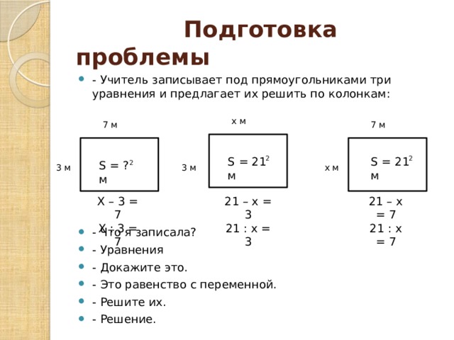  Подготовка проблемы - Учитель записывает под прямоугольниками три уравнения и предлагает их решить по колонкам: - Что я записала? - Уравнения - Докажите это. - Это равенство с переменной. - Решите их. - Решение. x м 7 м 7 м S = 21 м 2 S = 21 м 2 S = ? м 2 x м 3 м 3 м Х – 3 = 7 21 – х = 3 21 – х = 7 Х : 3 = 7 21 : х = 3 21 : х = 7 