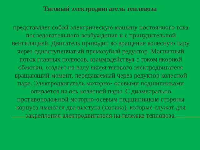    Тяговый электродвигатель тепловоза представляет собой электрическую машину постоянного тока последовательного возбуждения и с принудительной вентиляцией. Двигатель приводит во вращение колесную пару через одноступенчатый прямозубый редуктор. Магнитный поток главных полюсов, взаимодействуя с током якорной обмотки, создает на валу якоря тягового электродвигателя вращающий момент, передаваемый через редуктор колесной паре. Электродвигатель моторно- осевыми подшипниками опирается на ось колесной пары. С диаметрально противоположной моторно-осевым подшипникам стороны корпуса имеются два выступа (носика), которые служат для закрепления электродвигателя на тележке тепловоза.    