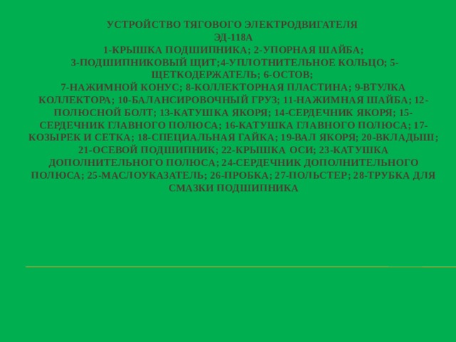 Устройство тягового электродвигателя  Эд-118А  1-крышка подшипника; 2-упорная шайба;  3-подшипниковый щит;4-уплотнительное кольцо; 5-щеткодержатель; 6-остов;  7-нажимной конус; 8-коллекторная пластина; 9-втулка коллектора; 10-балансировочный груз; 11-нажимная шайба; 12-полюсной болт; 13-катушка якоря; 14-сердечник якоря; 15-сердечник главного полюса; 16-катушка главного полюса; 17-козырек и сетка; 18-специальная гайка; 19-вал якоря; 20-вкладыш; 21-осевой подшипник; 22-крышка оси; 23-катушка дополнительного полюса; 24-сердечник дополнительного полюса; 25-маслоуказатель; 26-пробка; 27-польстер; 28-трубка для смазки подшипника     