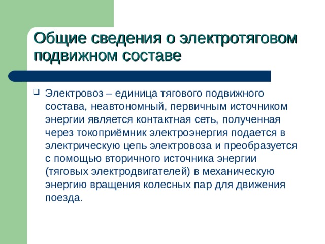 Общие сведения о электротяговом подвижном составе Электровоз – единица тягового подвижного состава, неавтономный, первичным источником энергии является контактная сеть, полученная через токоприёмник электроэнергия подается в электрическую цепь электровоза и преобразуется с помощью вторичного источника энергии (тяговых электродвигателей) в механическую энергию вращения колесных пар для движения поезда. 