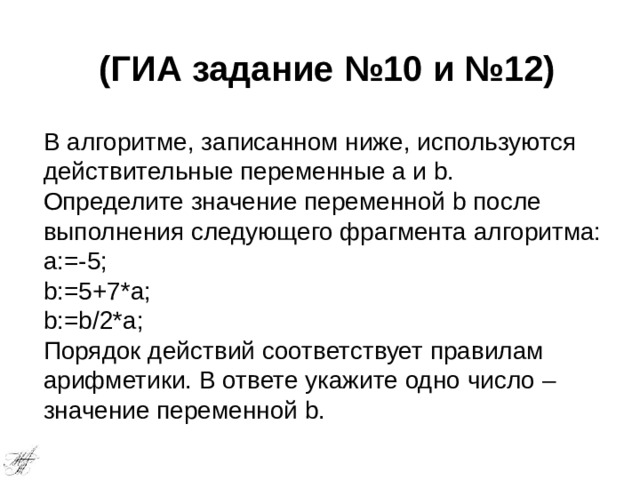 (ГИА задание №10 и №12) В алгоритме, записанном ниже, используются действительные переменные a и b. Определите значение переменной b после выполнения следующего фрагмента алгоритма: a:=-5; b:=5+7*a; b:=b/2*a; Порядок действий соответствует правилам арифметики. В ответе укажите одно число – значение переменной b. 