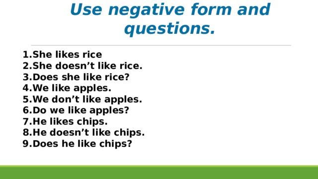 Use negative form and questions. She likes rice She doesn’t like rice. Does she like rice? We like apples. We don’t like apples. Do we like apples? He likes chips. He doesn’t like chips. Does he like chips? 