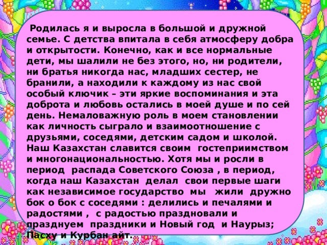  Родилась я и выросла в большой и дружной семье. С детства впитала в себя атмосферу добра и открытости. Конечно, как и все нормальные дети, мы шалили не без этого, но, ни родители, ни братья никогда нас, младших сестер, не бранили, а находили к каждому из нас свой особый ключик – эти яркие воспоминания и эта доброта и любовь остались в моей душе и по сей день. Немаловажную роль в моем становлении как личность сыграло и взаимоотношение с друзьями, соседями, детским садом и школой. Наш Казахстан славится своим гостеприимством и многонациональностью. Хотя мы и росли в период распада Советского Союза , в период, когда наш Казахстан делал свои первые шаги как независимое государство мы жили дружно бок о бок с соседями : делились и печалями и радостями , с радостью праздновали и празднуем праздники и Новый год и Наурыз; Пасху и Курбан айт. 