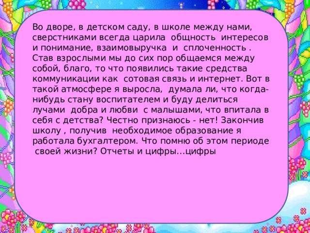 Во дворе, в детском саду, в школе между нами, сверстниками всегда царила общность интересов и понимание, взаимовыручка и сплоченность . Став взрослыми мы до сих пор общаемся между собой, благо, то что появились такие средства коммуникации как сотовая связь и интернет. Вот в такой атмосфере я выросла, думала ли, что когда-нибудь стану воспитателем и буду делиться лучами добра и любви с малышами, что впитала в себя с детства? Честно признаюсь - нет! Закончив школу , получив необходимое образование я работала бухгалтером. Что помню об этом периоде своей жизни? Отчеты и цифры…цифры 