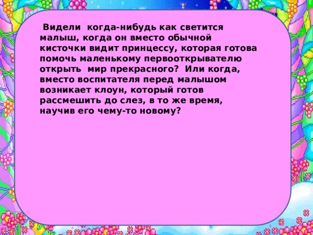  Видели когда-нибудь как светится малыш, когда он вместо обычной кисточки видит принцессу, которая готова помочь маленькому первооткрывателю открыть мир прекрасного? Или когда, вместо воспитателя перед малышом возникает клоун, который готов рассмешить до слез, в то же время, научив его чему-то новому? 