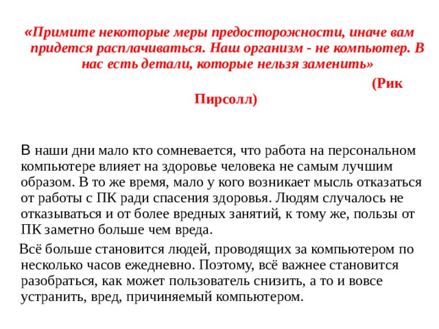  « Примите некоторые меры предосторожности, иначе вам придется расплачиваться. Наш организм - не компьютер. В нас есть детали, которые нельзя заменить»  (Рик Пирсолл)     В наши дни мало кто сомневается, что работа на персональном компьютере влияет на здоровье человека не самым лучшим образом. В то же время, мало у кого возникает мысль отказаться от работы с ПК ради спасения здоровья. Людям случалось не отказываться и от более вредных занятий, к тому же, пользы от ПК заметно больше чем вреда.  Всё больше становится людей, проводящих за компьютером по несколько часов ежедневно. Поэтому, всё важнее становится разобраться, как может пользователь снизить, а то и вовсе устранить, вред, причиняемый компьютером. 