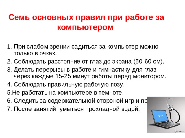   Семь основных правил при работе за компьютером    1. При слабом зрении садиться за компьютер можно только в очках. 2. Соблюдать расстояние от глаз до экрана (50- 6 0 см). 3. Делать перерывы в работе и гимнастику для глаз через каждые 15-25 минут работы перед монитором. 4. Соблюдать правильную рабочую позу. 5.Не работать на компьютере в темноте. 6. Следить за содержательной стороной игр и программ. 7. После занятий  умыться прохладной водой. 
