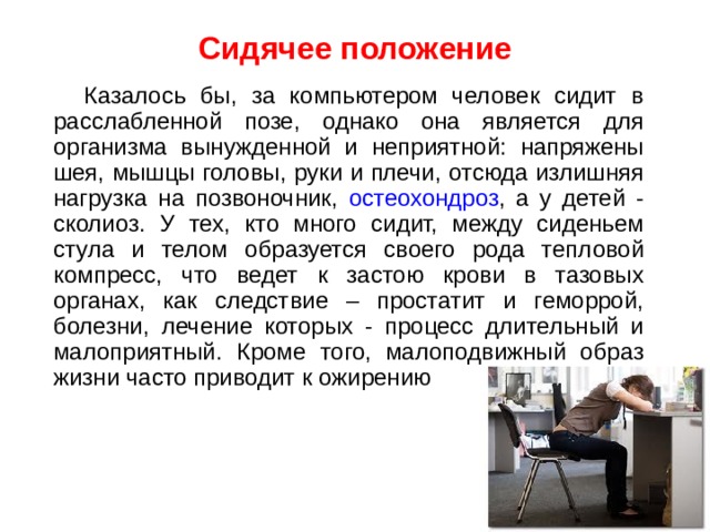 Сидячее положение     Казалось бы, за компьютером человек сидит в расслабленной позе, однако она является для организма вынужденной и неприятной: напряжены шея, мышцы головы, руки и плечи, отсюда излишняя нагрузка на позвоночник, остеохондроз , а у детей - сколиоз. У тех, кто много сидит, между сиденьем стула и телом образуется своего рода тепловой компресс, что ведет к застою крови в тазовых органах, как следствие – простатит и геморрой, болезни, лечение которых - процесс длительный и малоприятный. Кроме того, малоподвижный образ жизни часто приводит к ожирению 