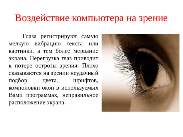 Воздействие компьютера на зрение  Глаза регистрируют самую мелкую вибрацию текста или картинки, а тем более мерцание экрана. Перегрузка глаз приводит к потере остроты зрения. Плохо сказываются на зрении неудачный подбор цвета, шрифтов, компоновки окон в используемых Вами программах, неправильное расположение экрана. 
