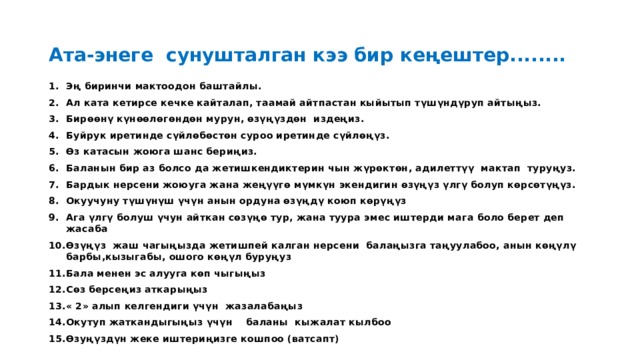 Ата-энеге сунушталган кээ бир кеңештер........ Эң биринчи мактоодон баштайлы. Ал ката кетирсе кечке кайталап, таамай айтпастан кыйытып түшүндүруп айтыңыз. Бирөөнү күнөөлөгөндөн мурун, өзүңүздөн издеңиз. Буйрук иретинде сүйлөбөстөн суроо иретинде сүйлөңүз. Өз катасын жоюга шанс бериңиз. Баланын бир аз болсо да жетишкендиктерин чын жүрөктөн, адилеттүү мактап туруңуз. Бардык нерсени жоюуга жана жеңүүгө мүмкүн экендигин өзүңүз үлгү болуп көрсөтүңүз. Окуучуну түшүнүш үчүн анын ордуна өзүңдү коюп көрүңүз Ага үлгү болуш үчун айткан сөзүңө тур, жана туура эмес иштерди мага боло берет деп жасаба Өзүңүз жаш чагыңызда жетишпей калган нерсени балаңызга таңуулабоо, анын көңүлү барбы,кызыгабы, ошого көңүл буруңуз Бала менен эс алууга көп чыгыңыз Сөз берсеңиз аткарыңыз « 2» алып келгендиги үчүн жазалабаңыз Окутуп жаткандыгыңыз үчүн баланы кыжалат кылбоо Өзуңүздүн жеке иштериңизге кошпоо (ватсапт) 