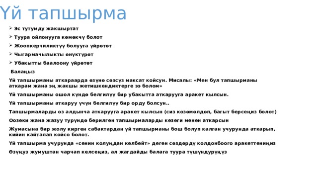 Үй тапшырма  Эс тутумду жакшыртат Туура ойлонууга көмөкчү болот Жоопкерчиликтүү болууга үйрөтөт Чыгармачылыкты өнүктүрөт Убакытты баалоону үйрөтөт  Балаңыз Үй тапшырманы аткараарда өзүнө сөзсүз максат койсун. Мисалы: «Мен бул тапшырманы аткарам жана эң жакшы жетишкендиктерге ээ болом» Үй тапшырманы ошол күндө белгилүү бир убакытта аткарууга аракет кылсын. Үй тапшырманы аткаруу үчүн белгилүү бир орду болсун.. Тапшырмаларды оз алдынча аткарууга аракет кылсын (сиз козөмөлдөп, багыт берсеңиз болот) Оозеки жана жазуу турүндө берилген тапшырмаларды кезеги менен аткарсын Жумасына бир жолу кирген сабактардан үй тапшырманы бош болуп калган учурунда аткарып, кийин кайталап койсо болот. Үй тапшырма учурунда «сенин колуңдан келбейт» деген сөздөрдү колдонбоого аракеттениңиз Өзүңуз жумуштан чарчап келсеңиз, ал жагдайды балага туура түшүндурүңүз   