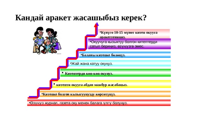 Кандай аракет жасашыбыз керек? Күнүгө 10-15 мүнөт китеп окууга аракеттениңиз. Окуучуга кызыктуу болгон китептерди сатып бериңиз, өзүңүзгө эмес. Баланы китепке бөлөңүз. Жай жана катуу окуңуз.  Китептерди көп-көп окуңуз.   китепти окууга абдан мажбур жасабаңыз.  Китепке болгон кызыгууңузду көрсөтүңүз. Өзүңүз журнал, газета оку менен балага үлгү болуңуз. 