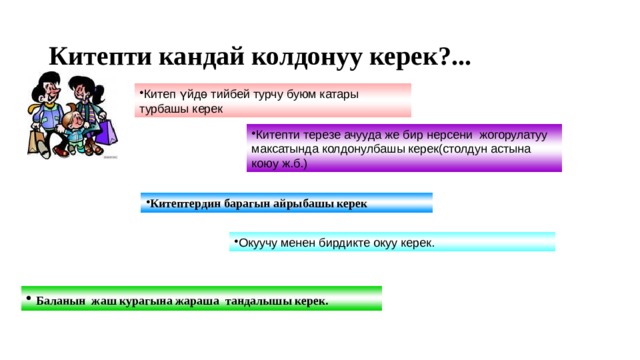 Китепти кандай колдонуу керек?... Китеп үйдө тийбей турчу буюм катары турбашы керек Китепти терезе ачууда же бир нерсени жогорулатуу максатында колдонулбашы керек(столдун астына коюу ж.б.) Китептердин барагын айрыбашы керек Окуучу менен бирдикте окуу керек.  Баланын жаш курагына жараша тандалышы керек.  